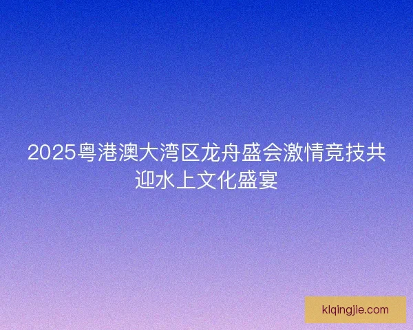 2025粤港澳大湾区龙舟盛会激情竞技共迎水上文化盛宴