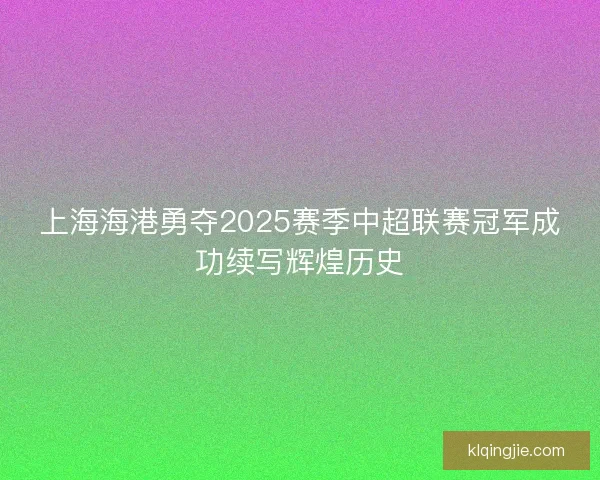 上海海港勇夺2025赛季中超联赛冠军成功续写辉煌历史