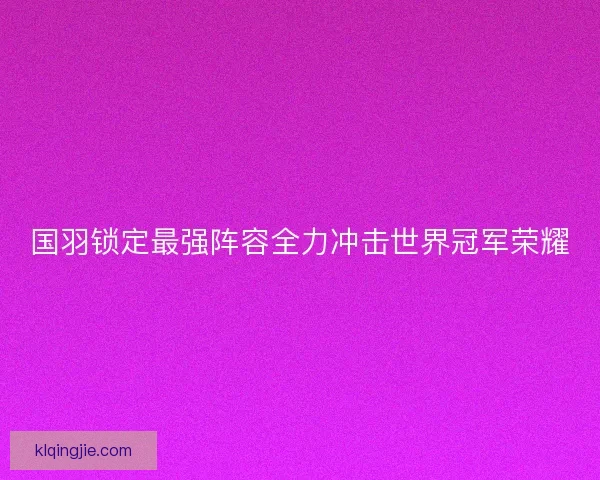 国羽锁定最强阵容全力冲击世界冠军荣耀